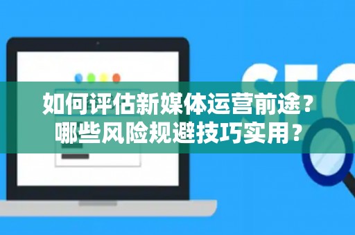 如何评估新媒体运营前途？哪些风险规避技巧实用？