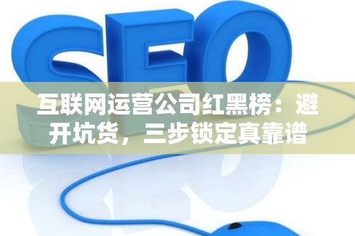 互联网运营公司红黑榜：避开坑货，三步锁定真靠谱